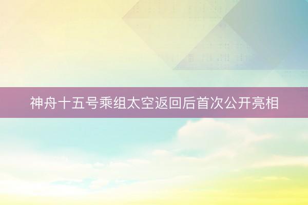 神舟十五号乘组太空返回后首次公开亮相