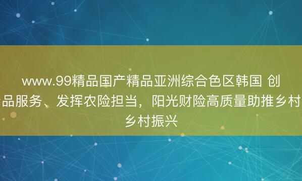 www.99精品国产精品亚洲综合色区韩国 创新产品服务、发挥农险担当，阳光财险高质量助推乡村振兴