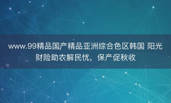 www.99精品国产精品亚洲综合色区韩国 阳光财险助农解民忧，保产促秋收
