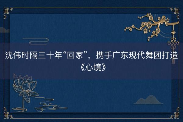 沈伟时隔三十年“回家”，携手广东现代舞团打造《心境》