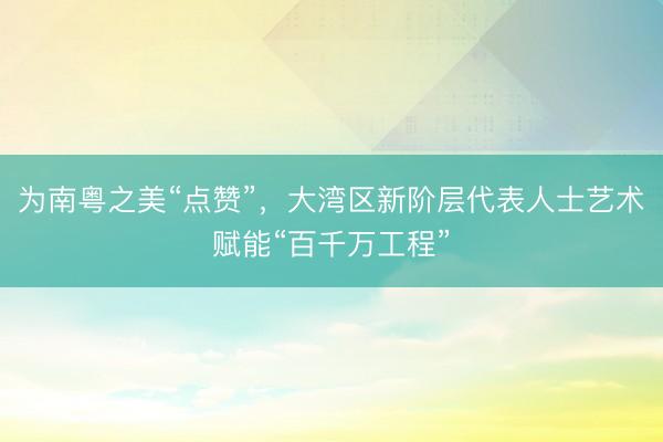 为南粤之美“点赞”，大湾区新阶层代表人士艺术赋能“百千万工程”