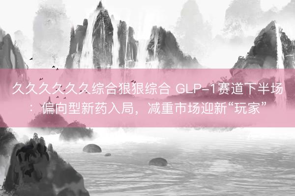 久久久久久久综合狠狠综合 GLP-1赛道下半场：偏向型新药入局，减重市场迎新“玩家”