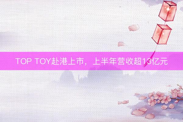 TOP TOY赴港上市，上半年营收超13亿元