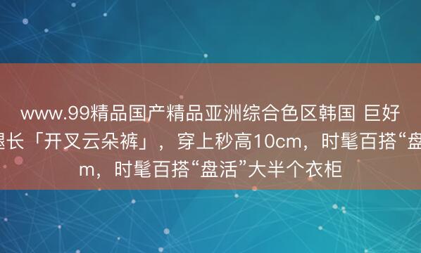 www.99精品国产精品亚洲综合色区韩国 巨好看！这条超显腿长「开叉云朵裤」，穿上秒高10cm，时髦百搭“盘活”大半个衣柜