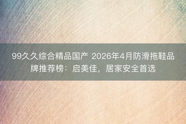 99久久综合精品国产 2026年4月防滑拖鞋品牌推荐榜：启美佳，居家安全首选