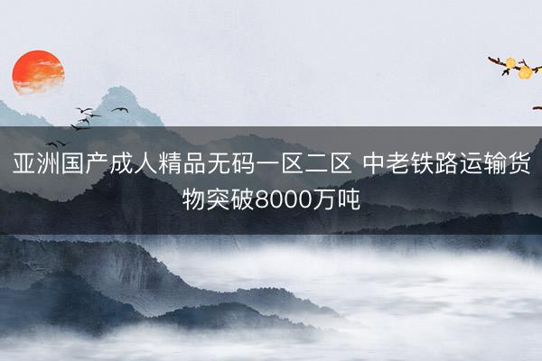 亚洲国产成人精品无码一区二区 中老铁路运输货物突破8000万吨