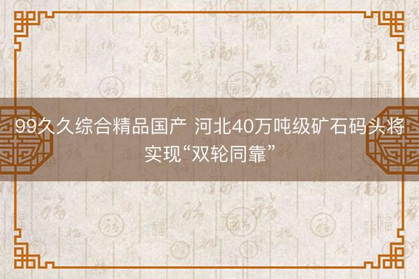 99久久综合精品国产 河北40万吨级矿石码头将实现“双轮同靠”