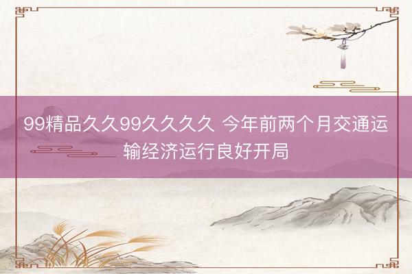 99精品久久99久久久久 今年前两个月交通运输经济运行良好开局