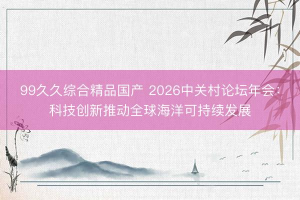 99久久综合精品国产 2026中关村论坛年会：科技创新推动全球海洋可持续发展