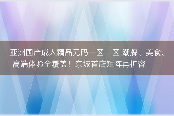 亚洲国产成人精品无码一区二区 潮牌、美食、高端体验全覆盖！东城首店矩阵再扩容——
