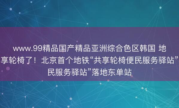 www.99精品国产精品亚洲综合色区韩国 地铁站能借共享轮椅了！北京首个地铁“共享轮椅便民服务驿站”落地东单站