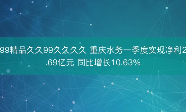 99精品久久99久久久久 重庆水务一季度实现净利2.69亿元 同比增长10.63%