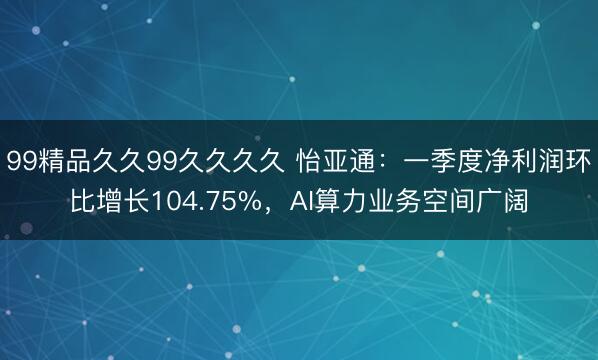 99精品久久99久久久久 怡亚通：一季度净利润环比增长104.75%，AI算力业务空间广阔