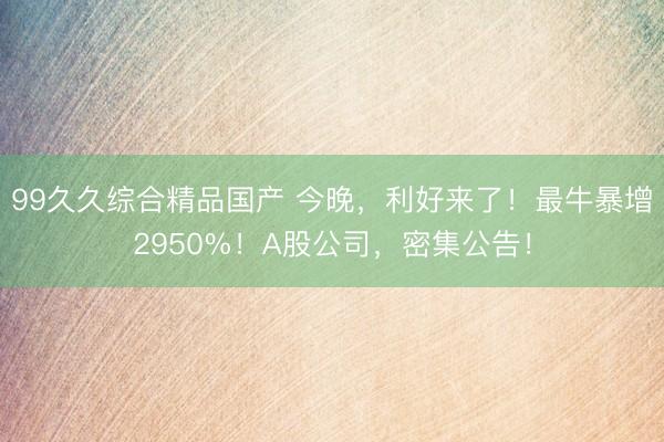 99久久综合精品国产 今晚，利好来了！最牛暴增2950%！A股公司，密集公告！