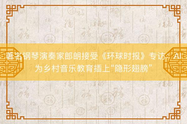 著名钢琴演奏家郎朗接受《环球时报》专访：AI为乡村音乐教育插上“隐形翅膀”