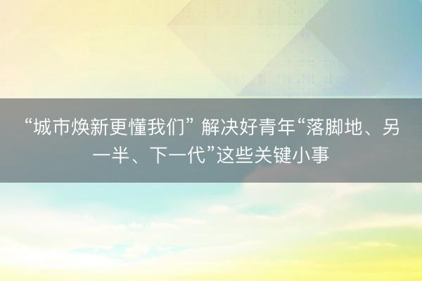 “城市焕新更懂我们” 解决好青年“落脚地、另一半、下一代”这些关键小事