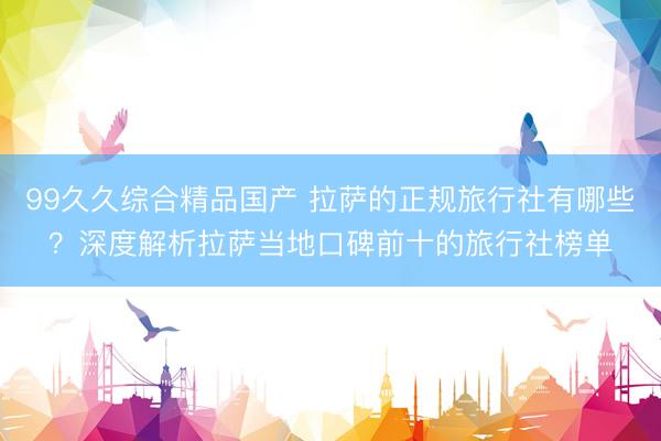 99久久综合精品国产 拉萨的正规旅行社有哪些？深度解析拉萨当地口碑前十的旅行社榜单