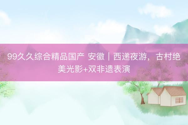 99久久综合精品国产 安徽｜西递夜游，古村绝美光影+双非遗表演