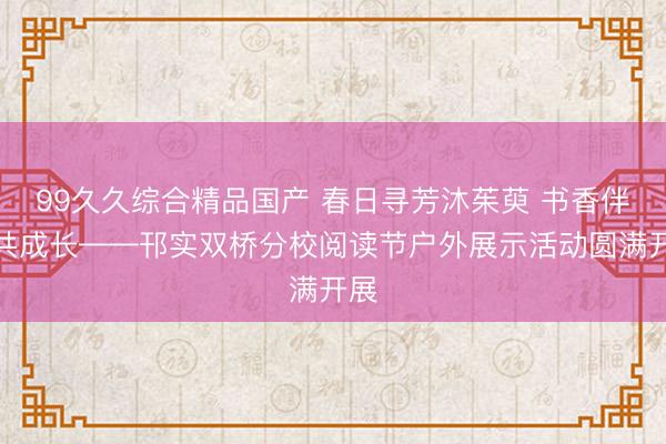 99久久综合精品国产 春日寻芳沐茱萸 书香伴读共成长——邗实双桥分校阅读节户外展示活动圆满开展