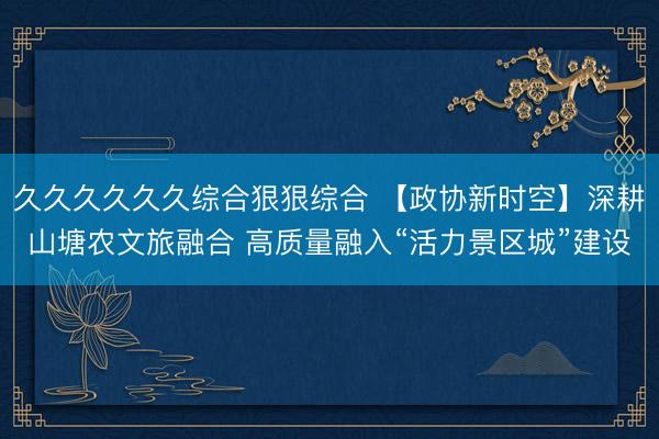 久久久久久久综合狠狠综合 【政协新时空】深耕山塘农文旅融合 高质量融入“活力景区城”建设