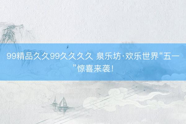 99精品久久99久久久久 泉乐坊·欢乐世界“五一”惊喜来袭！