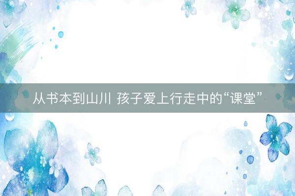 从书本到山川 孩子爱上行走中的“课堂”
