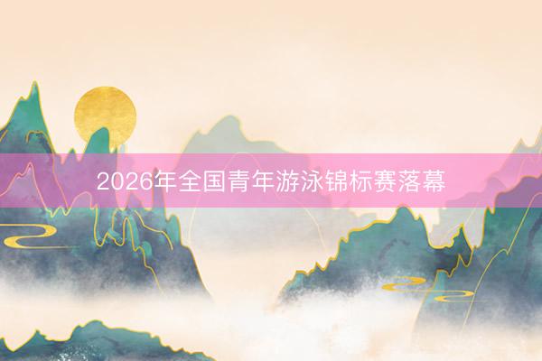 2026年全国青年游泳锦标赛落幕
