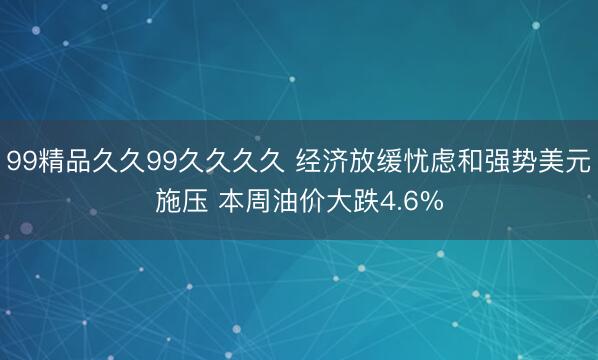 99精品久久99久久久久 经济放缓忧虑和强势美元施压 本周油价大跌4.6%