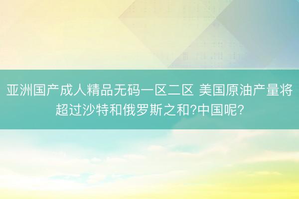 亚洲国产成人精品无码一区二区 美国原油产量将超过沙特和俄罗斯之和?中国呢?