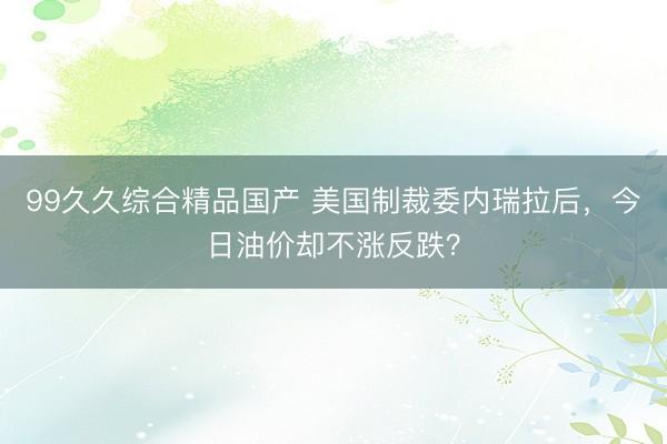 99久久综合精品国产 美国制裁委内瑞拉后，今日油价却不涨反跌？