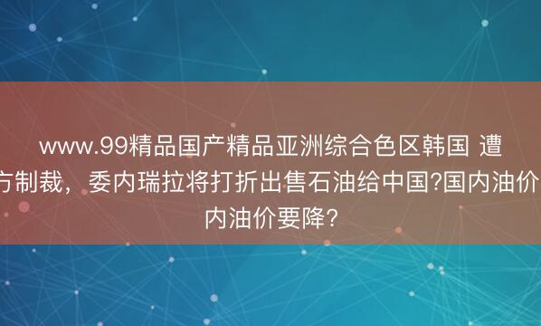 www.99精品国产精品亚洲综合色区韩国 遭到美方制裁，委内瑞拉将打折出售石油给中国?国内油价要降?