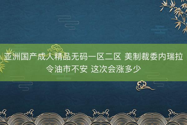 亚洲国产成人精品无码一区二区 美制裁委内瑞拉令油市不安 这次会涨多少