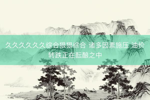 久久久久久久综合狠狠综合 诸多因素施压 油价转跌正在酝酿之中