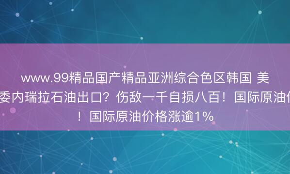 www.99精品国产精品亚洲综合色区韩国 美国全线封杀委内瑞拉石油出口？伤敌一千自损八百！国际原油价格涨逾1%