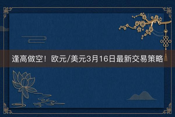 逢高做空！欧元/美元3月16日最新交易策略