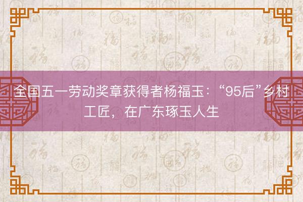 全国五一劳动奖章获得者杨福玉：“95后”乡村工匠，在广东琢玉人生