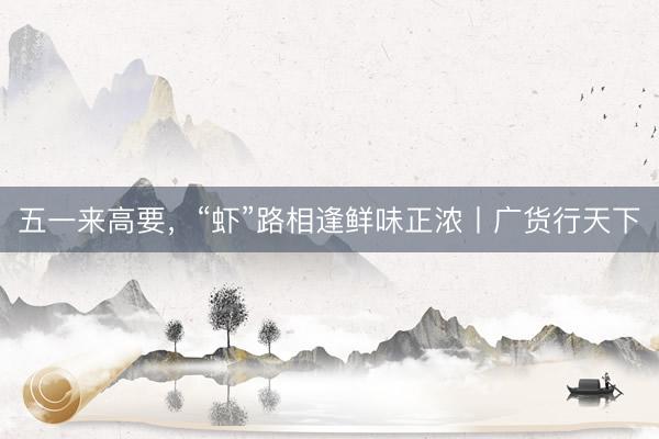五一来高要，“虾”路相逢鲜味正浓丨广货行天下