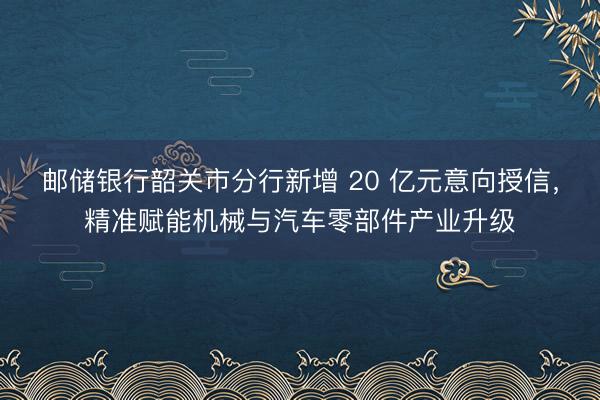 邮储银行韶关市分行新增 20 亿元意向授信，精准赋能机械与汽车零部件产业升级