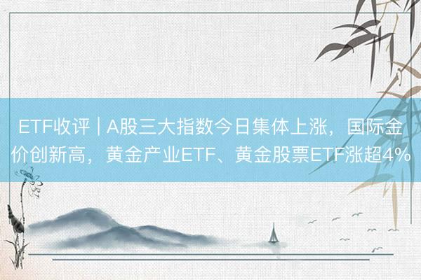 ETF收评 | A股三大指数今日集体上涨，国际金价创新高，黄金产业ETF、黄金股票ETF涨超4%