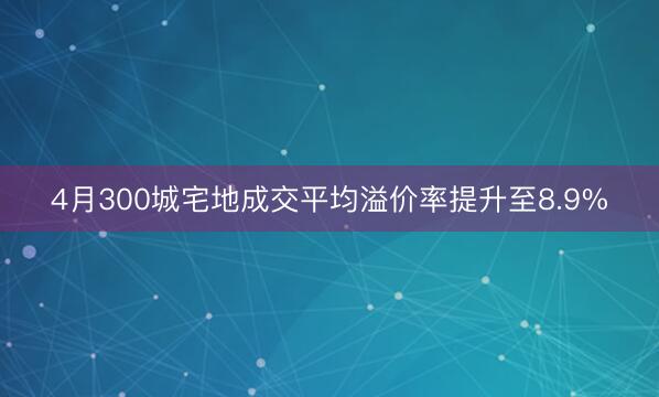 4月300城宅地成交平均溢价率提升至8.9%