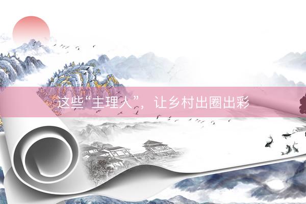 这些“主理人”，让乡村出圈出彩