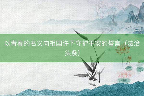 以青春的名义向祖国许下守护平安的誓言（法治头条）