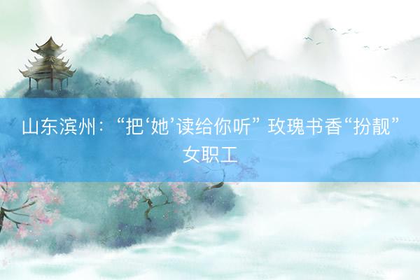 山东滨州：“把‘她’读给你听” 玫瑰书香“扮靓”女职工