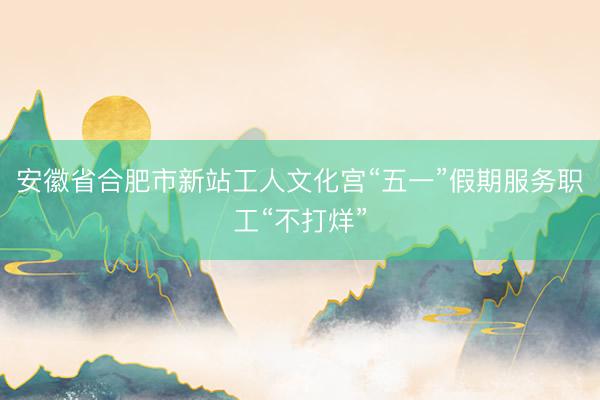 安徽省合肥市新站工人文化宫“五一”假期服务职工“不打烊”