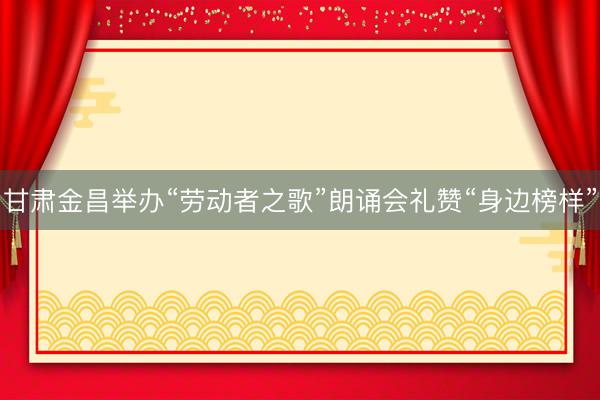 甘肃金昌举办“劳动者之歌”朗诵会礼赞“身边榜样”