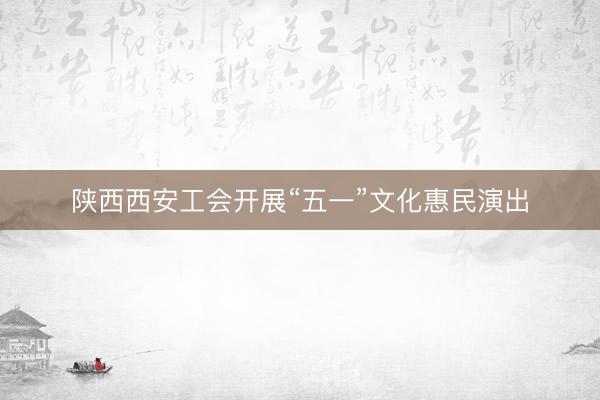 陕西西安工会开展“五一”文化惠民演出