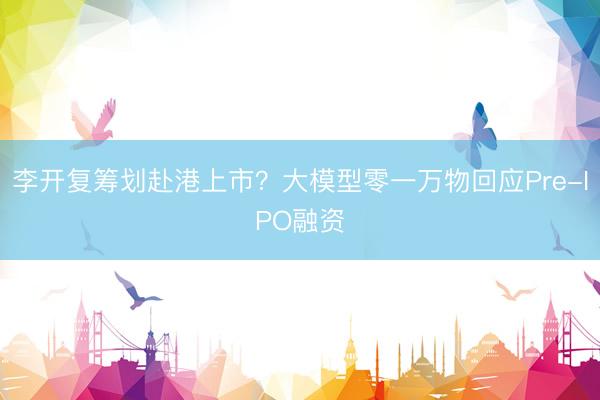 李开复筹划赴港上市？大模型零一万物回应Pre-IPO融资
