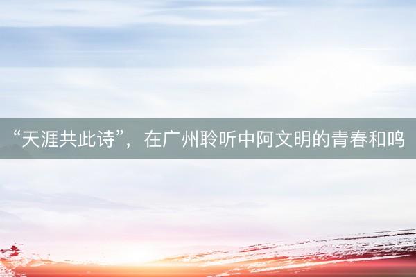 “天涯共此诗”，在广州聆听中阿文明的青春和鸣