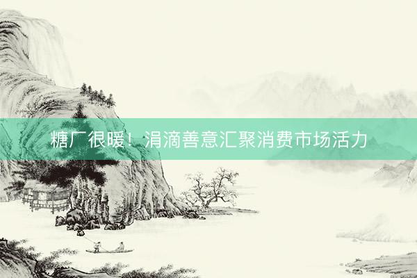 糖厂很暖！涓滴善意汇聚消费市场活力