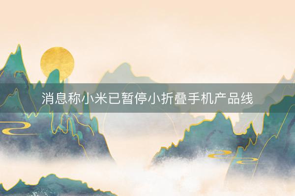 消息称小米已暂停小折叠手机产品线
